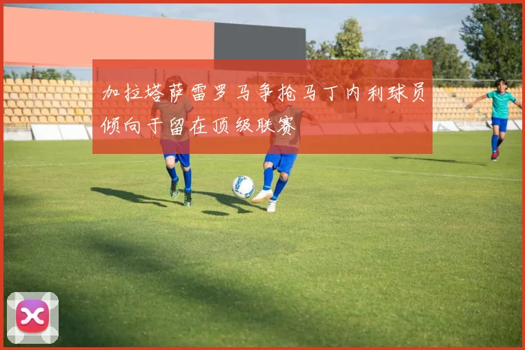 加拉塔萨雷罗马争抢马丁内利球员倾向于留在顶级联赛