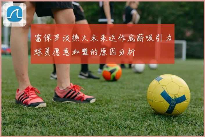富保罗谈热火未来运作底薪吸引力球员愿意加盟的原因分析
