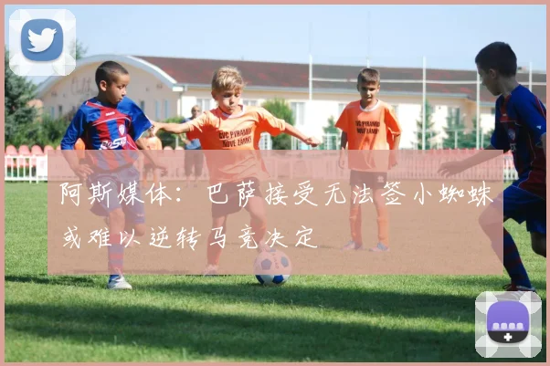阿斯媒体：巴萨接受无法签小蜘蛛或难以逆转马竞决定