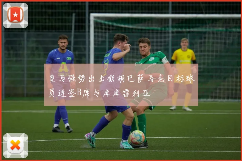 皇马强势出击截胡巴萨马竞目标球员连签B席与库库雷利亚