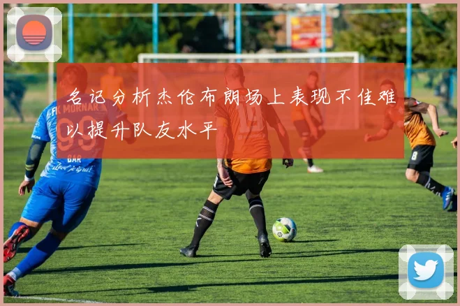 名记分析杰伦布朗场上表现不佳难以提升队友水平