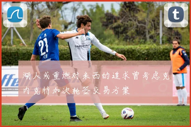 湖人或重燃对米西的追求曾考虑克内克特加次轮签交易方案
