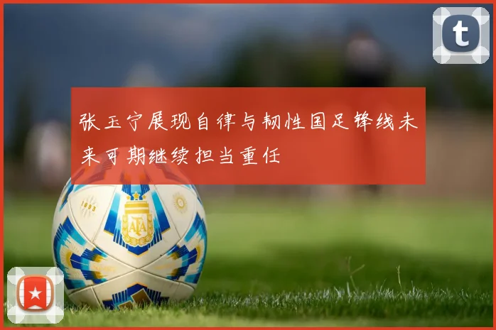 张玉宁展现自律与韧性国足锋线未来可期继续担当重任