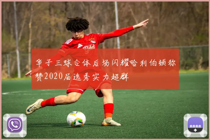 华子三球合体后场闪耀哈利伯顿称赞2020届选秀实力超群