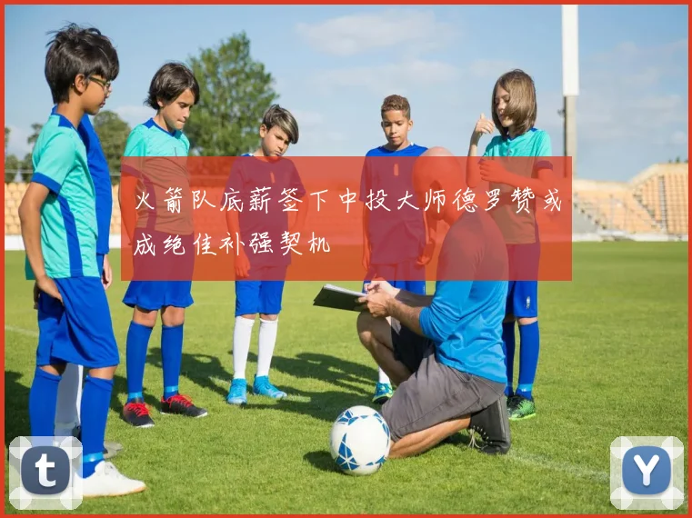 火箭队底薪签下中投大师德罗赞或成绝佳补强契机