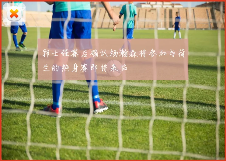 郭士强赛后确认杨瀚森将参加与荷兰的热身赛即将来临