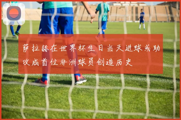 萨拉赫在世界杯生日当天进球或助攻成首位非洲球员创造历史