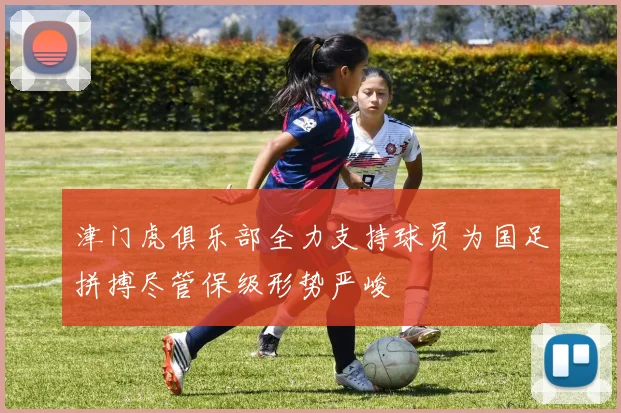 津门虎俱乐部全力支持球员为国足拼搏尽管保级形势严峻