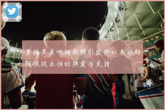 罗梅罗亲吻梅西照引发热议表达对阿根廷永恒的热爱与支持