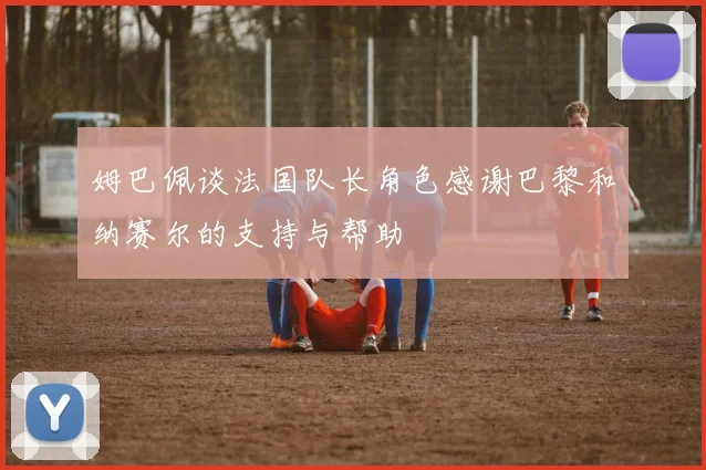 姆巴佩谈法国队长角色感谢巴黎和纳赛尔的支持与帮助