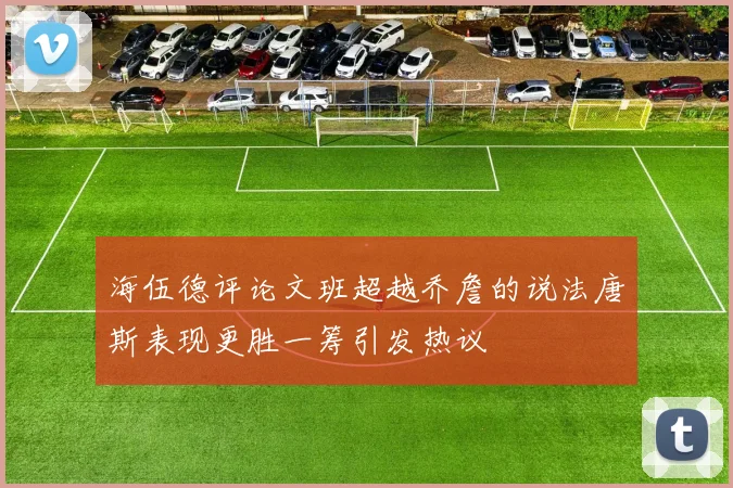 海伍德评论文班超越乔詹的说法唐斯表现更胜一筹引发热议