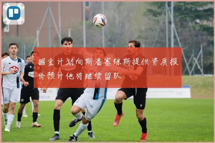 掘金计划向斯潘塞琼斯提供资质报价预计他将继续留队