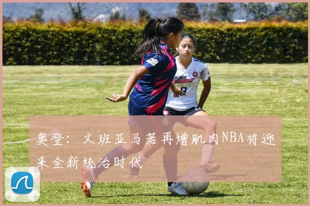 奥登：文班亚马若再增肌肉NBA将迎来全新统治时代