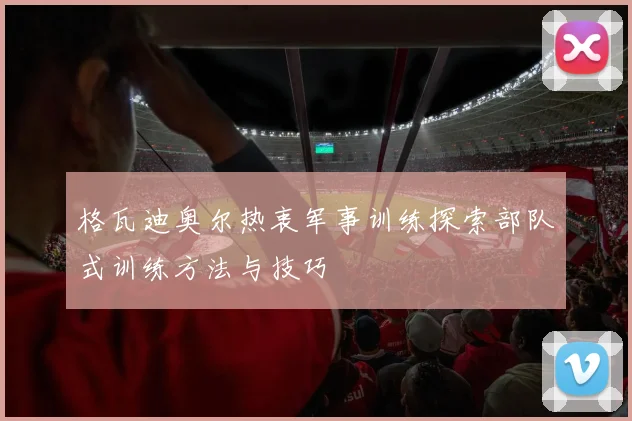 格瓦迪奥尔热衷军事训练探索部队式训练方法与技巧
