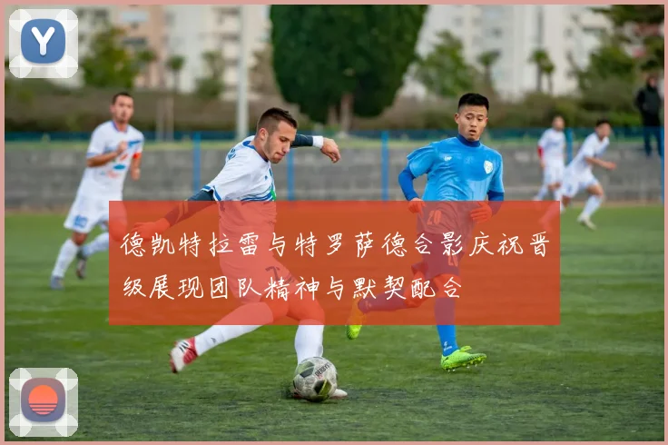 德凯特拉雷与特罗萨德合影庆祝晋级展现团队精神与默契配合