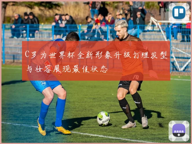 C罗为世界杯全新形象升级打理发型与妆容展现最佳状态
