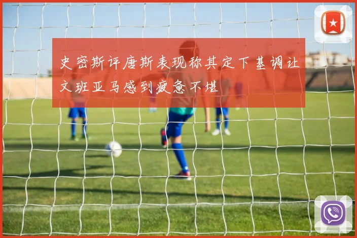 史密斯评唐斯表现称其定下基调让文班亚马感到疲惫不堪
