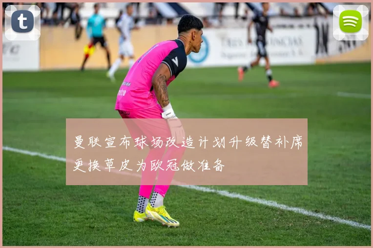 曼联宣布球场改造计划升级替补席更换草皮为欧冠做准备