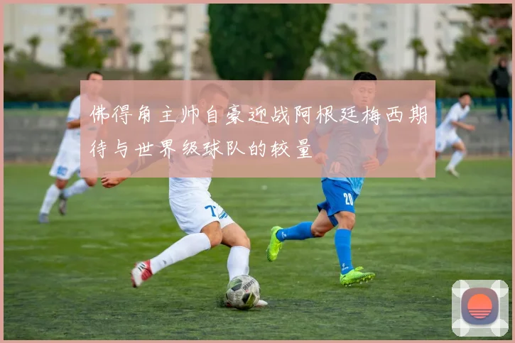 佛得角主帅自豪迎战阿根廷梅西期待与世界级球队的较量