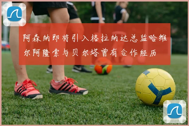 阿森纳即将引入格拉纳达总监哈维尔阿隆索与贝尔塔曾有合作经历