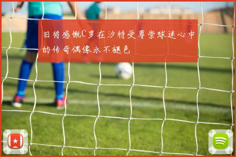 旧将感慨C罗在沙特受尊崇球迷心中的传奇偶像永不褪色