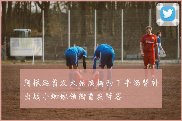 阿根廷首发大轮换梅西下半场替补出战小蜘蛛领衔首发阵容
