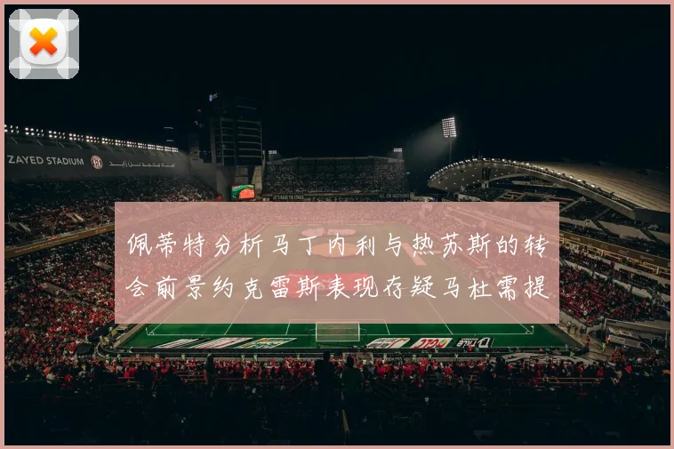 佩蒂特分析马丁内利与热苏斯的转会前景约克雷斯表现存疑马杜需提升才能留队