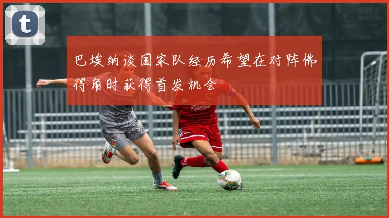 巴埃纳谈国家队经历希望在对阵佛得角时获得首发机会