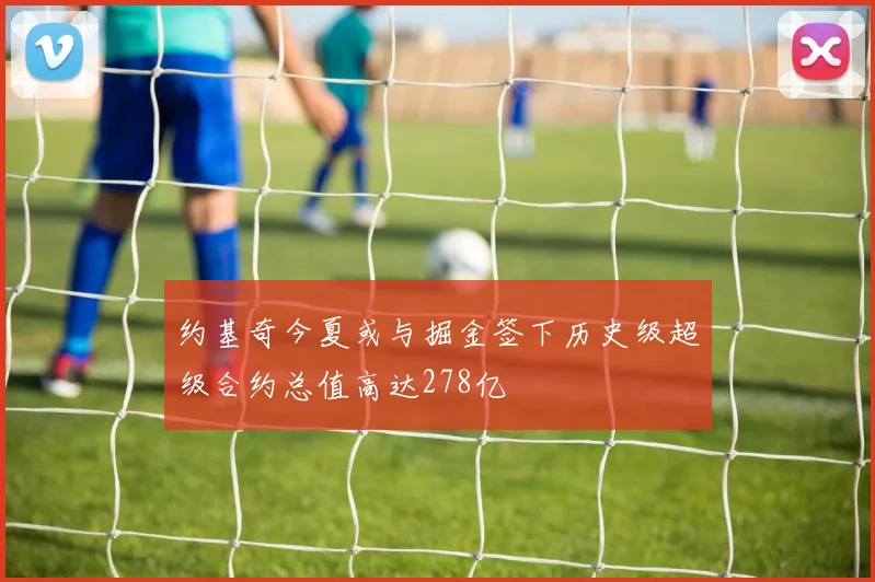 约基奇今夏或与掘金签下历史级超级合约总值高达278亿