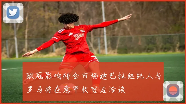 欧冠影响转会市场迪巴拉经纪人与罗马将在意甲收官后洽谈
