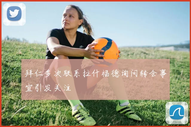 拜仁多次联系拉什福德询问转会事宜引发关注