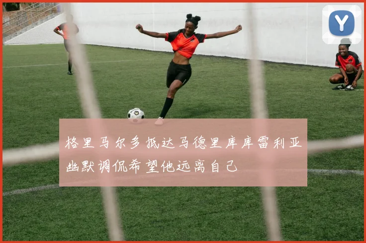 格里马尔多抵达马德里库库雷利亚幽默调侃希望他远离自己