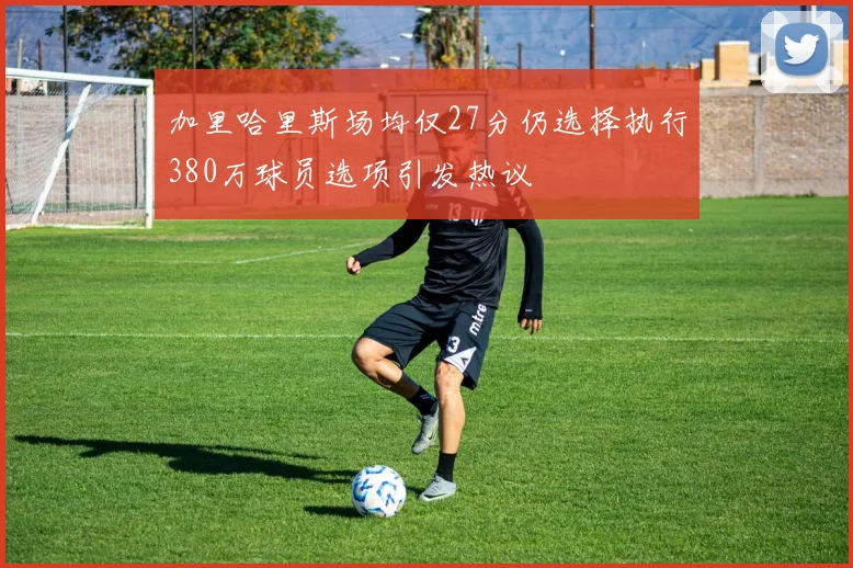 加里哈里斯场均仅27分仍选择执行380万球员选项引发热议