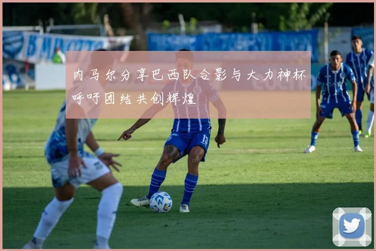 内马尔分享巴西队合影与大力神杯呼吁团结共创辉煌