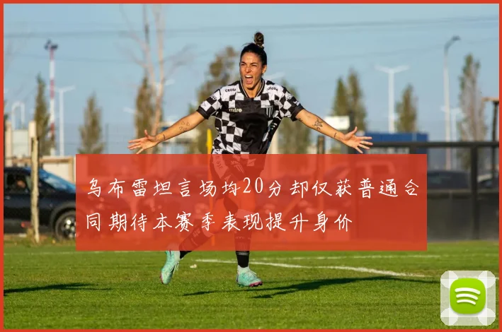 乌布雷坦言场均20分却仅获普通合同期待本赛季表现提升身价