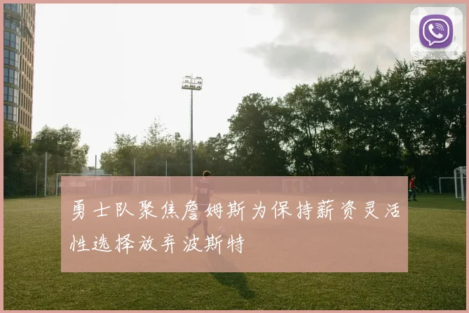 勇士队聚焦詹姆斯为保持薪资灵活性选择放弃波斯特