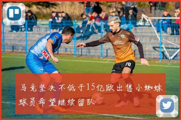 马竞坚决不低于15亿欧出售小蜘蛛球员希望继续留队
